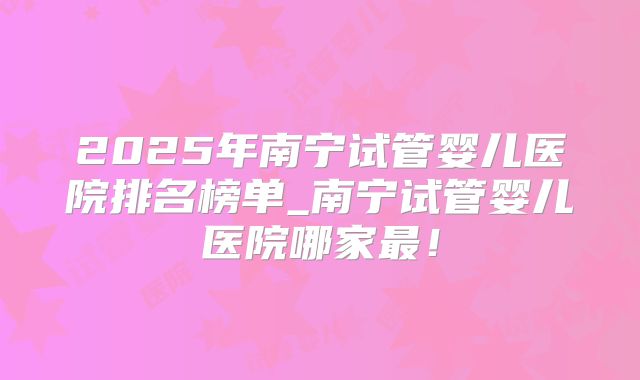 2025年南宁试管婴儿医院排名榜单_南宁试管婴儿医院哪家最！