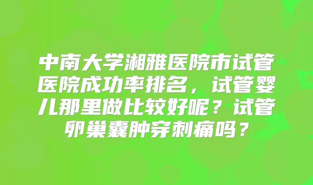 中南大学湘雅医院市试管医院成功率排名,试管婴儿那里做比较好呢?试管卵巢囊肿穿刺痛吗?