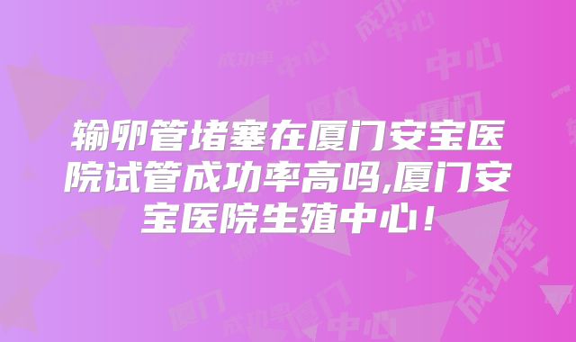输卵管堵塞在厦门安宝医院试管成功率高吗,厦门安宝医院生殖中心！