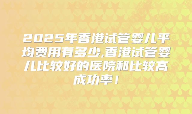 2025年香港试管婴儿平均费用有多少,香港试管婴儿比较好的医院和比较高成功率！