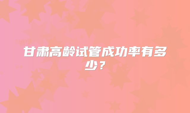 甘肃高龄试管成功率有多少?