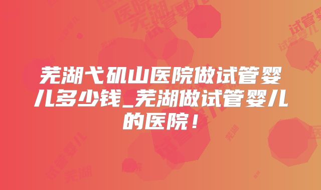 芜湖弋矶山医院做试管婴儿多少钱_芜湖做试管婴儿的医院！