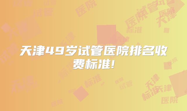 天津49岁试管医院排名收费标准!