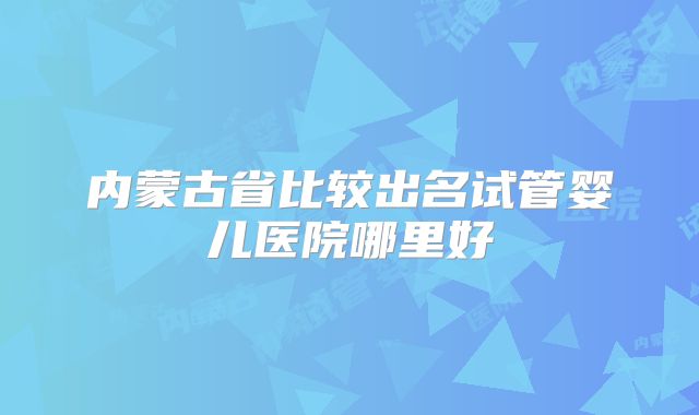 内蒙古省比较出名试管婴儿医院哪里好