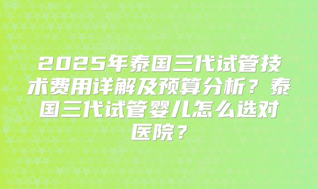 2025年泰国三代试管技术费用详解及预算分析？泰国三代试管婴儿怎么选对医院？