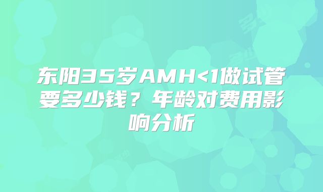东阳35岁AMH<1做试管要多少钱？年龄对费用影响分析