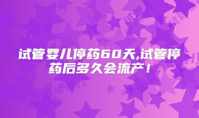 试管婴儿停药60天,试管停药后多久会流产!