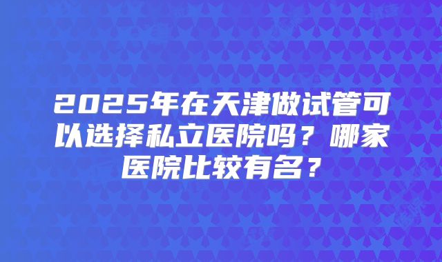 2025年在天津做试管可以选择私立医院吗?哪家医院比较有名?