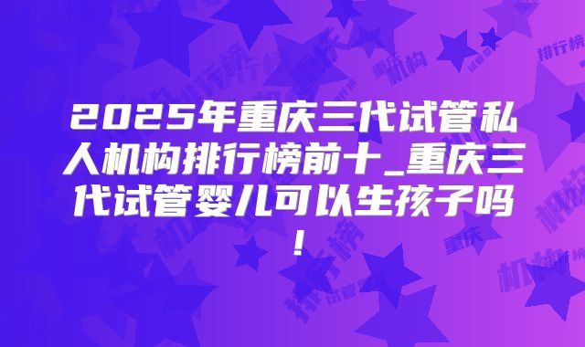 2025年重庆三代试管私人机构排行榜前十_重庆三代试管婴儿可以生孩子吗！