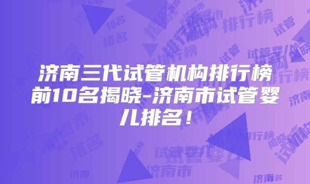 济南三代试管机构排行榜前10名揭晓-济南市试管婴儿排名！