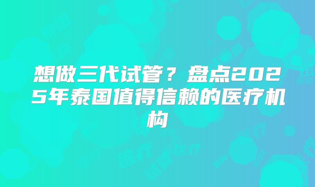 想做三代试管？盘点2025年泰国值得信赖的医疗机构