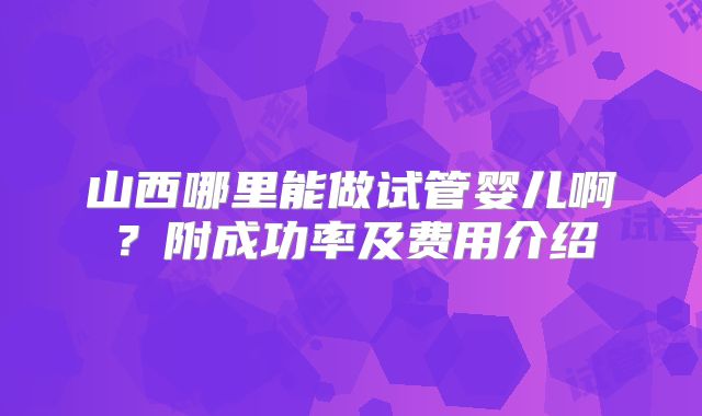 山西哪里能做试管婴儿啊？附成功率及费用介绍