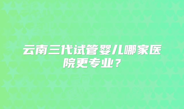 云南三代试管婴儿哪家医院更专业?