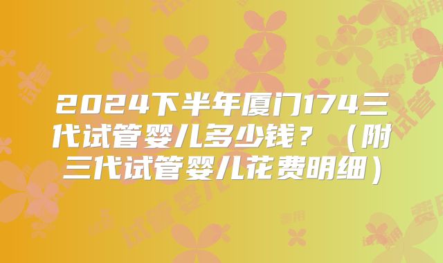 2024下半年厦门174三代试管婴儿多少钱?(附三代试管婴儿花费明细)