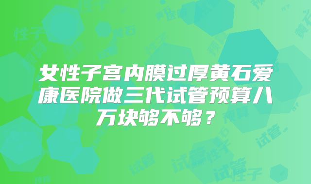 女性子宫内膜过厚黄石爱康医院做三代试管预算八万块够不够?
