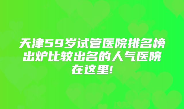 天津59岁试管医院排名榜出炉比较出名的人气医院在这里!