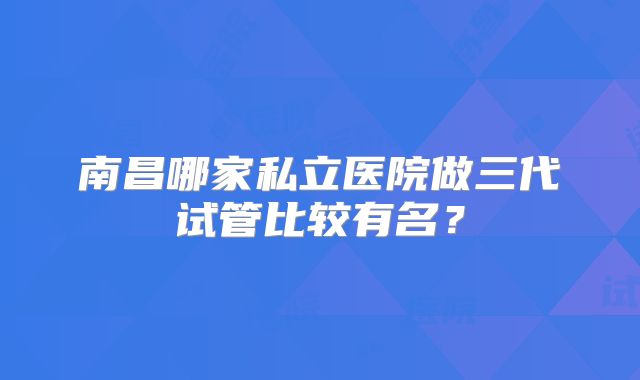 南昌哪家私立医院做三代试管比较有名?