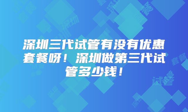 深圳三代试管有没有优惠套餐呀!深圳做第三代试管多少钱!