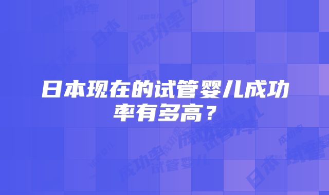 日本现在的试管婴儿成功率有多高?