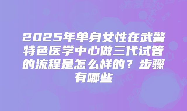 2025年单身女性在武警特色医学中心做三代试管的流程是怎么样的？步骤有哪些