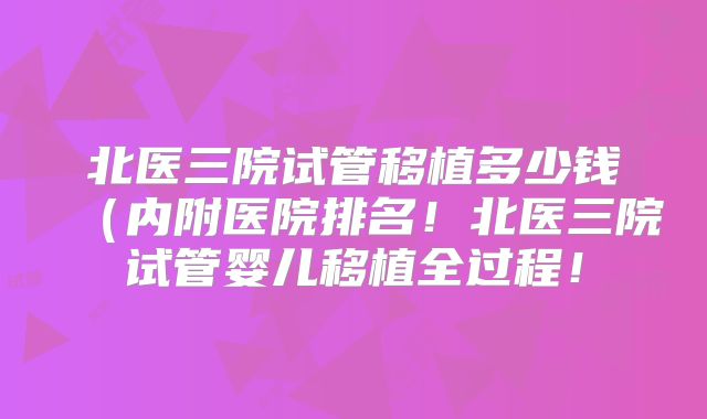北医三院试管移植多少钱(内附医院排名!北医三院试管婴儿移植全过程!