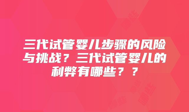 三代试管婴儿步骤的风险与挑战？三代试管婴儿的利弊有哪些？？