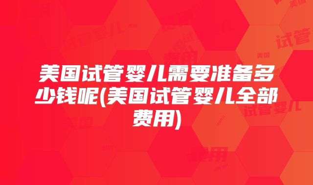 美国试管婴儿需要准备多少钱呢(美国试管婴儿全部费用)
