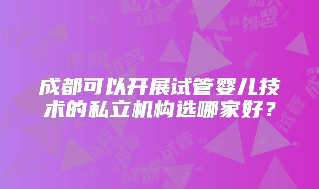 成都可以开展试管婴儿技术的私立机构选哪家好?