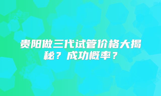贵阳做三代试管价格大揭秘？成功概率？