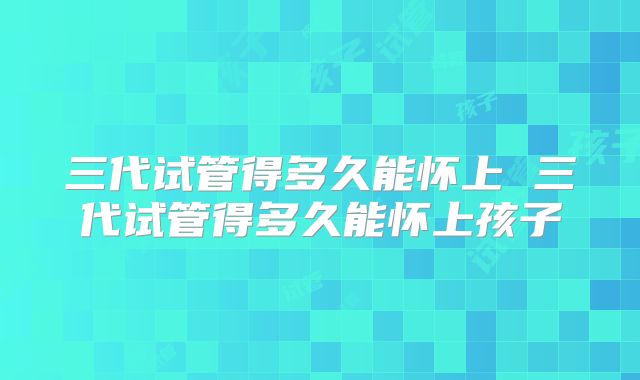 三代试管得多久能怀上 三代试管得多久能怀上孩子