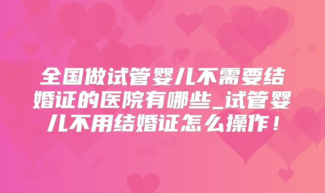 全国做试管婴儿不需要结婚证的医院有哪些_试管婴儿不用结婚证怎么操作!