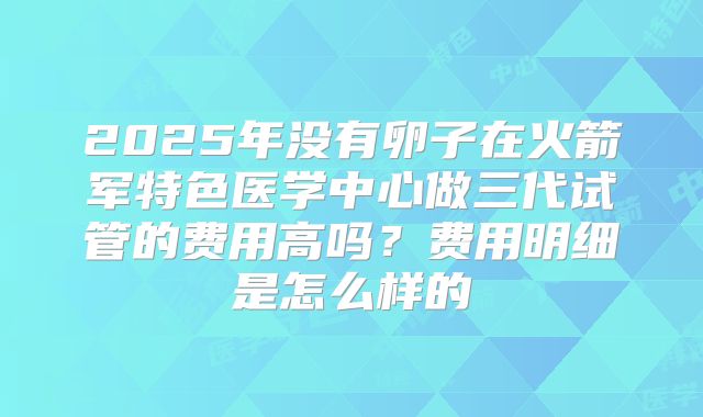 2025年没有卵子在火箭军特色医学中心做三代试管的费用高吗？费用明细是怎么样的