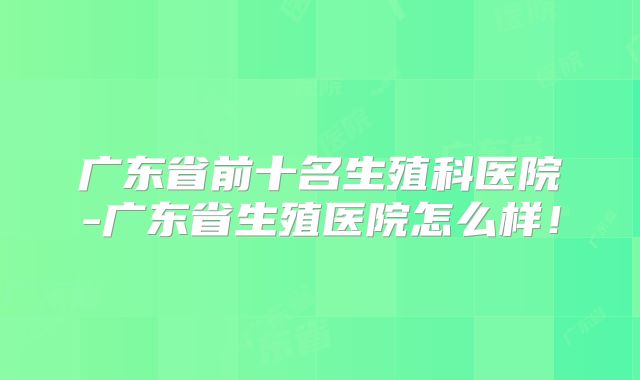 广东省前十名生殖科医院-广东省生殖医院怎么样!