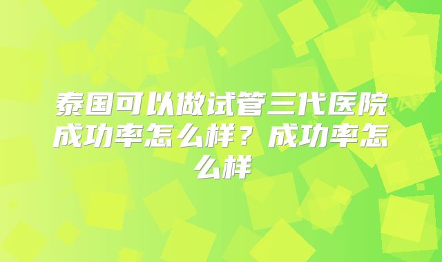 泰国可以做试管三代医院成功率怎么样?成功率怎么样