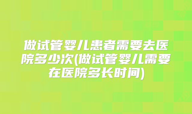 做试管婴儿患者需要去医院多少次(做试管婴儿需要在医院多长时间)