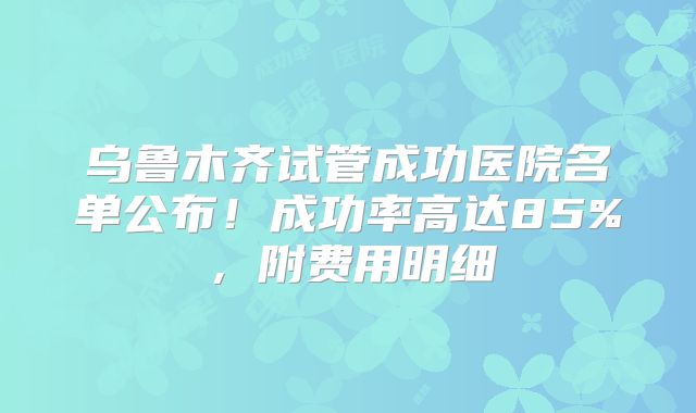 乌鲁木齐试管成功医院名单公布！成功率高达85%，附费用明细