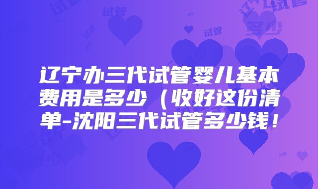 辽宁办三代试管婴儿基本费用是多少(收好这份清单-沈阳三代试管多少钱!