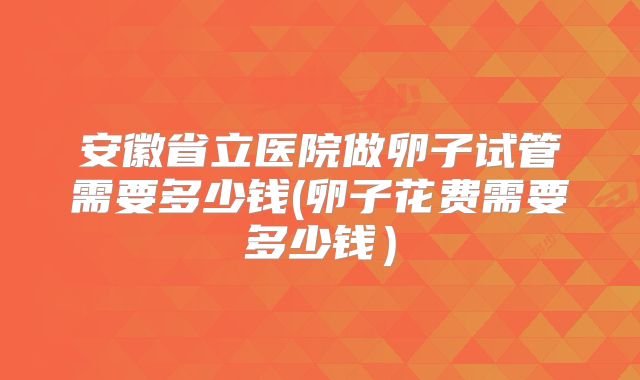 安徽省立医院做卵子试管需要多少钱(卵子花费需要多少钱）