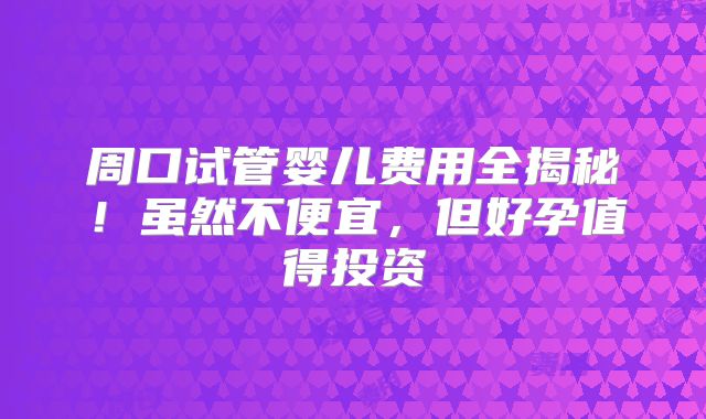 周口试管婴儿费用全揭秘!虽然不便宜,但好孕值得投资