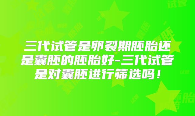 三代试管是卵裂期胚胎还是囊胚的胚胎好-三代试管是对囊胚进行筛选吗!