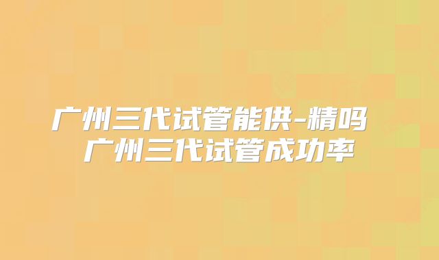广州三代试管能供-精吗 广州三代试管成功率