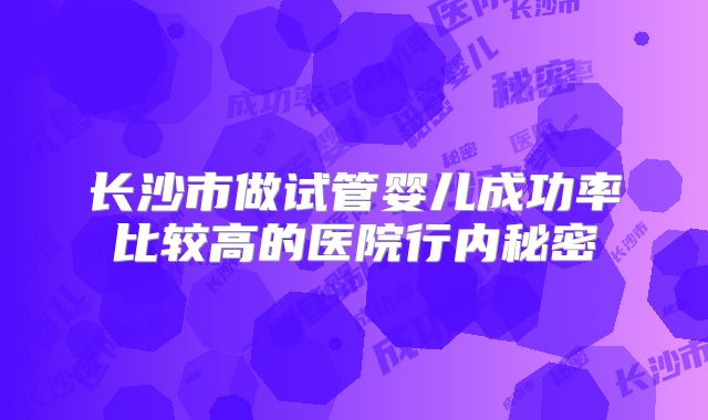 长沙市做试管婴儿成功率比较高的医院行内秘密