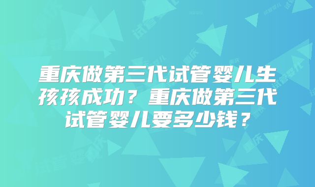 重庆做第三代试管婴儿生孩孩成功?重庆做第三代试管婴儿要多少钱?
