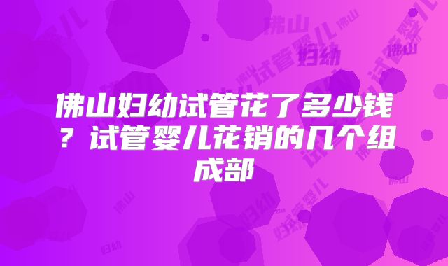 佛山妇幼试管花了多少钱？试管婴儿花销的几个组成部