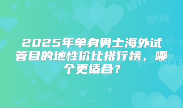 2025年单身男士海外试管目的地性价比排行榜，哪个更适合？