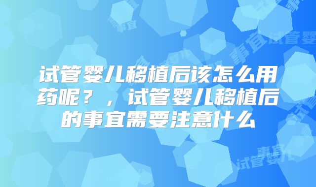 试管婴儿移植后该怎么用药呢？，试管婴儿移植后的事宜需要注意什么