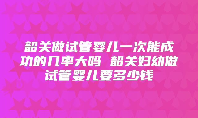 韶关做试管婴儿一次能成功的几率大吗 韶关妇幼做试管婴儿要多少钱