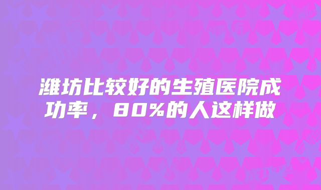 潍坊比较好的生殖医院成功率,80%的人这样做