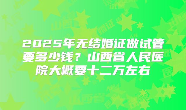 2025年无结婚证做试管要多少钱？山西省人民医院大概要十二万左右