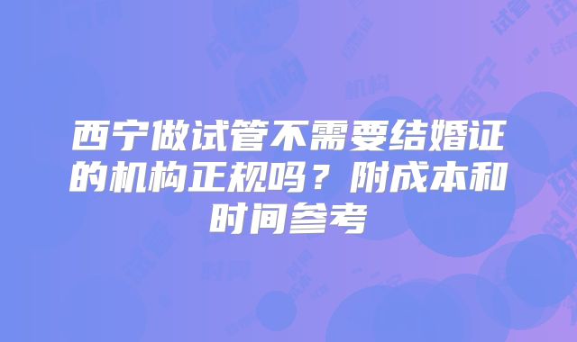 西宁做试管不需要结婚证的机构正规吗?附成本和时间参考